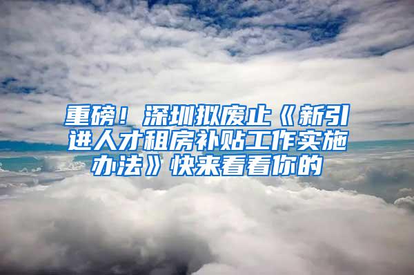 重磅！深圳拟废止《新引进人才租房补贴工作实施办法》快来看看你的