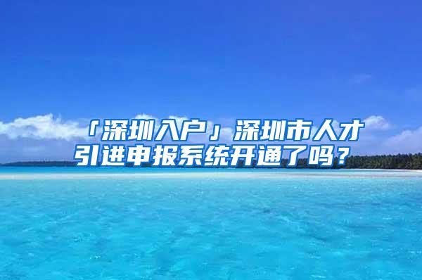 「深圳入户」深圳市人才引进申报系统开通了吗？