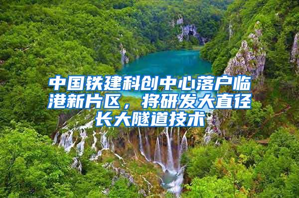 中国铁建科创中心落户临港新片区，将研发大直径长大隧道技术