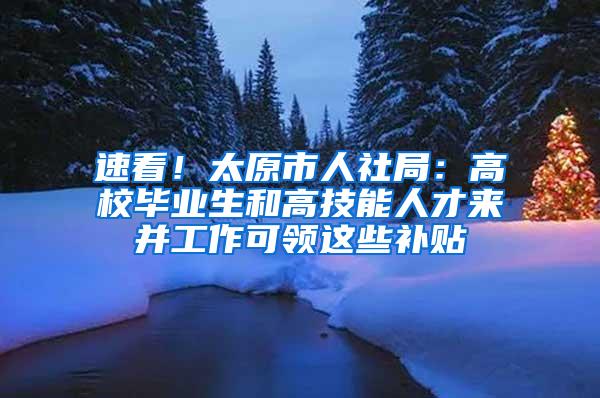 速看！太原市人社局：高校毕业生和高技能人才来并工作可领这些补贴