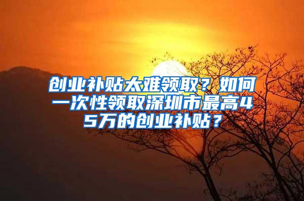 创业补贴太难领取？如何一次性领取深圳市最高45万的创业补贴？