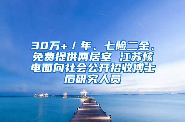 30万+／年、七险二金、免费提供两居室 江苏核电面向社会公开招收博士后研究人员