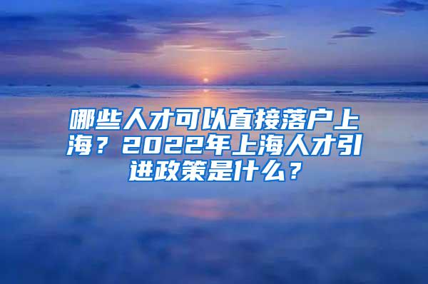 哪些人才可以直接落户上海？2022年上海人才引进政策是什么？