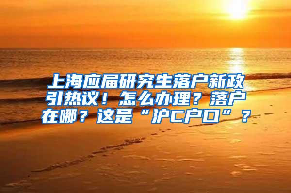 上海应届研究生落户新政引热议！怎么办理？落户在哪？这是“沪C户口”？