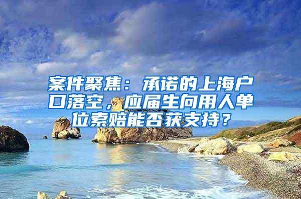 案件聚焦：承诺的上海户口落空，应届生向用人单位索赔能否获支持？