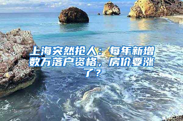 上海突然抢人：每年新增数万落户资格，房价要涨了？