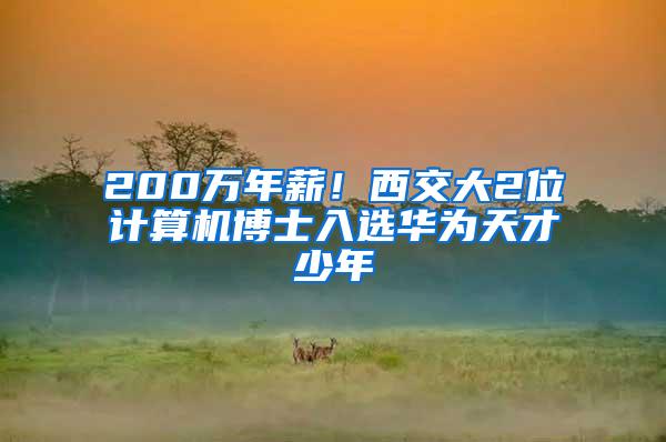 200万年薪！西交大2位计算机博士入选华为天才少年