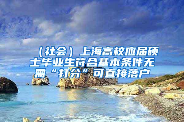 （社会）上海高校应届硕士毕业生符合基本条件无需“打分”可直接落户