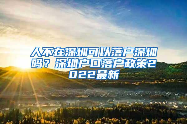 人不在深圳可以落户深圳吗？深圳户口落户政策2022最新