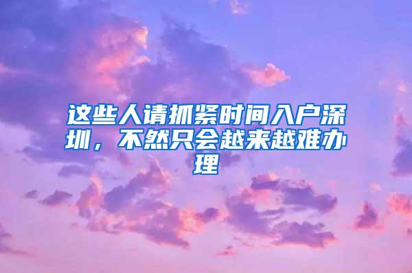 这些人请抓紧时间入户深圳，不然只会越来越难办理