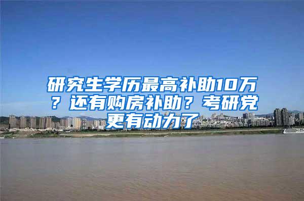 研究生学历最高补助10万？还有购房补助？考研党更有动力了