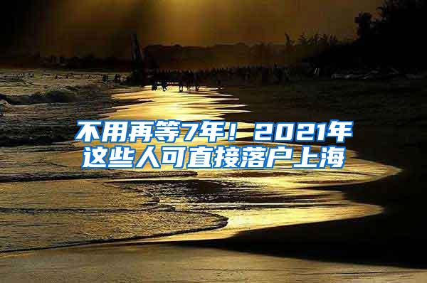 不用再等7年！2021年这些人可直接落户上海