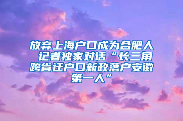 放弃上海户口成为合肥人 记者独家对话“长三角跨省迁户口新政落户安徽第一人”