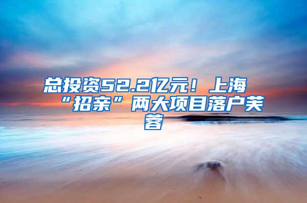 总投资52.2亿元！上海“招亲”两大项目落户芙蓉