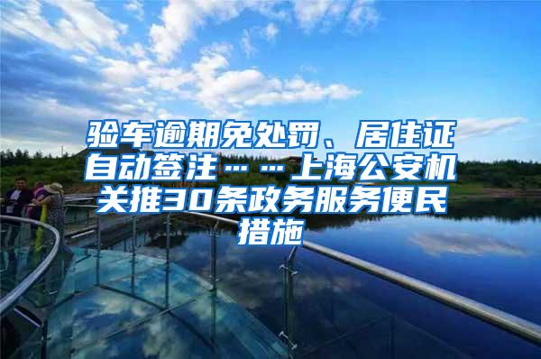 验车逾期免处罚、居住证自动签注……上海公安机关推30条政务服务便民措施