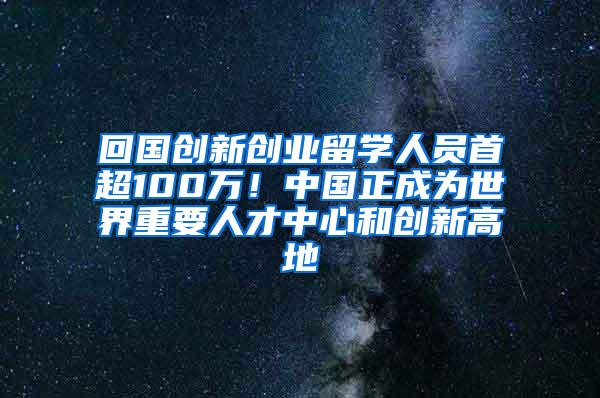 回国创新创业留学人员首超100万！中国正成为世界重要人才中心和创新高地