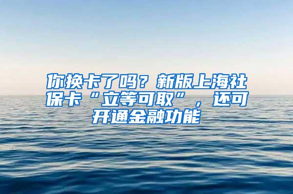 你换卡了吗？新版上海社保卡“立等可取”，还可开通金融功能