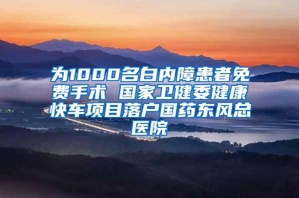 为1000名白内障患者免费手术 国家卫健委健康快车项目落户国药东风总医院