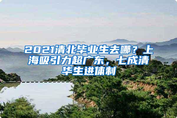 2021清北毕业生去哪？上海吸引力超广东，七成清华生进体制