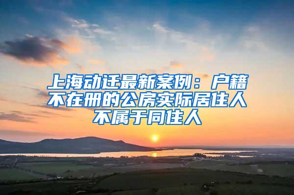 上海动迁最新案例：户籍不在册的公房实际居住人不属于同住人