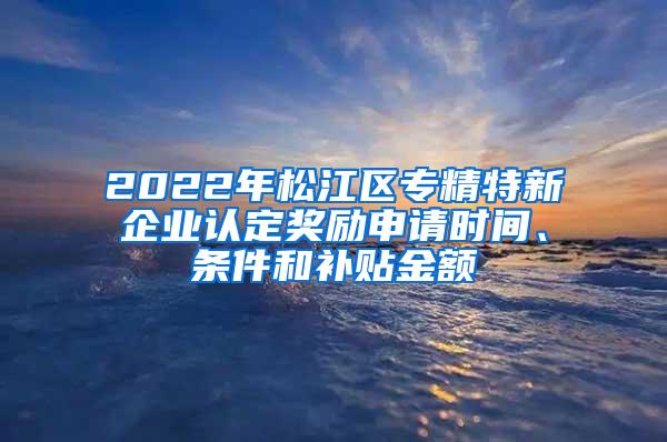 2022年松江区专精特新企业认定奖励申请时间、条件和补贴金额