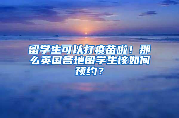 留学生可以打疫苗啦！那么英国各地留学生该如何预约？