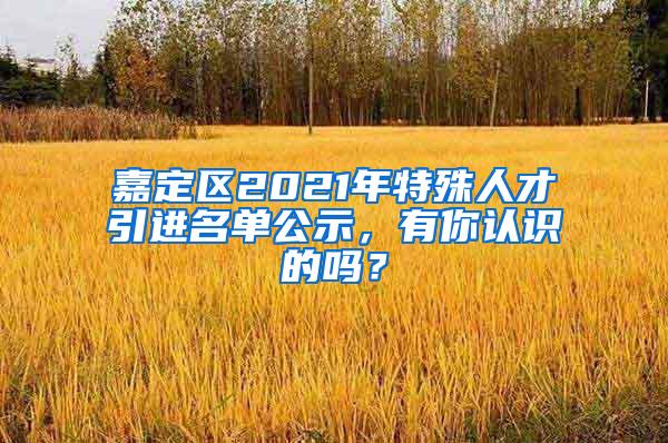 嘉定区2021年特殊人才引进名单公示，有你认识的吗？