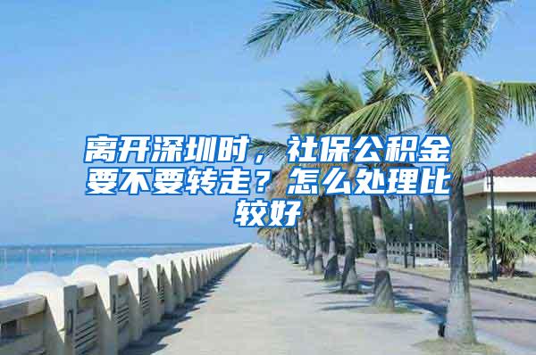 离开深圳时，社保公积金要不要转走？怎么处理比较好