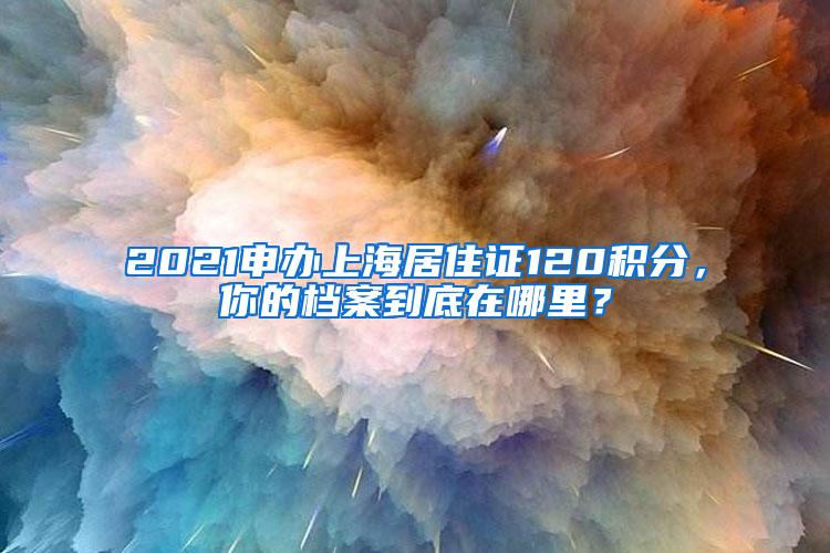 2021申办上海居住证120积分，你的档案到底在哪里？