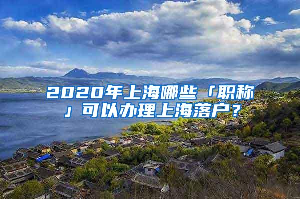 2020年上海哪些「职称」可以办理上海落户？