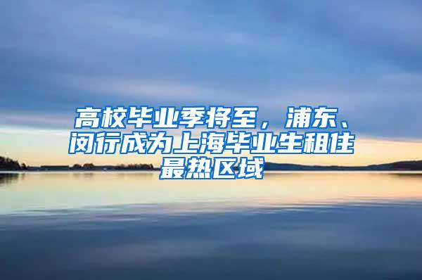 高校毕业季将至，浦东、闵行成为上海毕业生租住最热区域