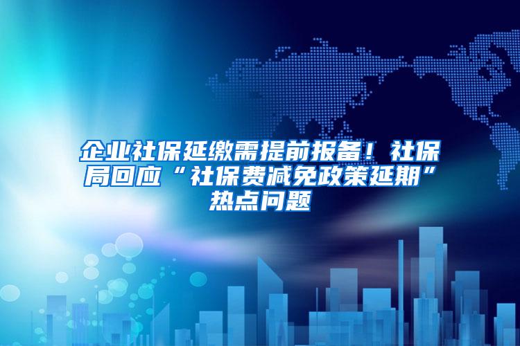 企业社保延缴需提前报备！社保局回应“社保费减免政策延期”热点问题