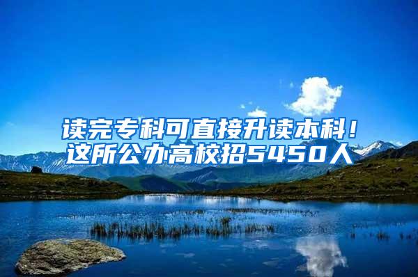 读完专科可直接升读本科！这所公办高校招5450人