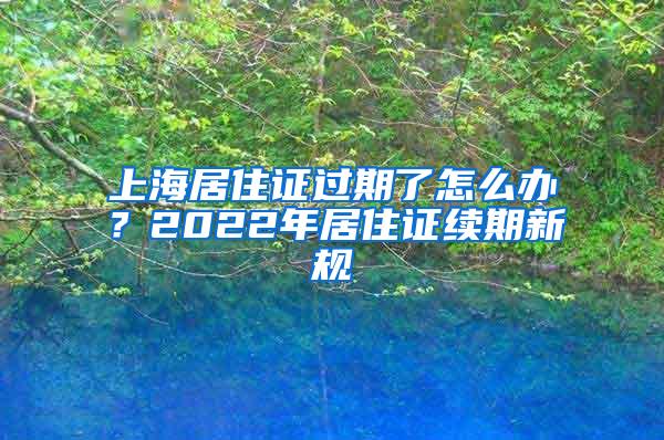 上海居住证过期了怎么办？2022年居住证续期新规