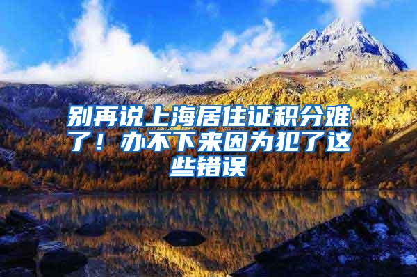 别再说上海居住证积分难了！办不下来因为犯了这些错误