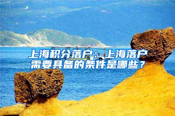 上海积分落户：上海落户需要具备的条件是哪些？