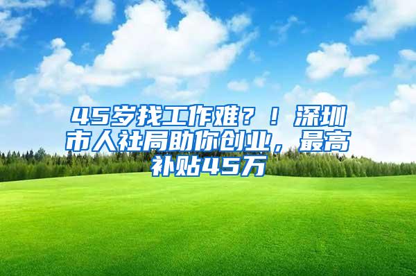 45岁找工作难？！深圳市人社局助你创业，最高补贴45万