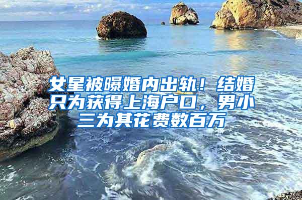 女星被曝婚内出轨！结婚只为获得上海户口，男小三为其花费数百万