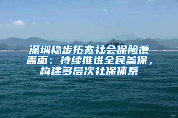 深圳稳步拓宽社会保险覆盖面：持续推进全民参保，构建多层次社保体系