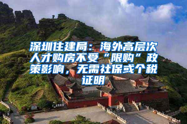 深圳住建局：海外高层次人才购房不受“限购”政策影响，无需社保或个税证明