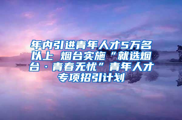 年内引进青年人才5万名以上 烟台实施“就选烟台·青春无忧”青年人才专项招引计划