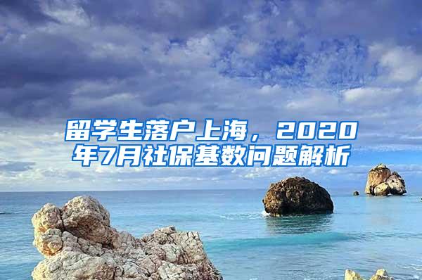 留学生落户上海，2020年7月社保基数问题解析