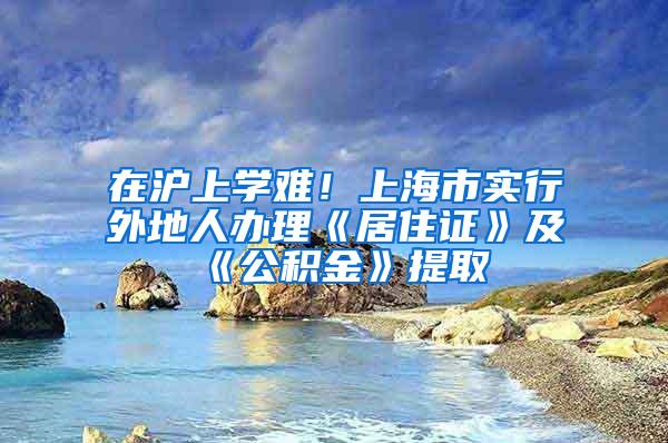 在沪上学难！上海市实行外地人办理《居住证》及《公积金》提取