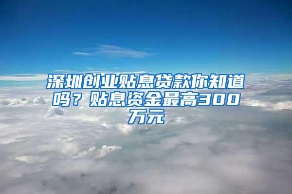 深圳创业贴息贷款你知道吗？贴息资金最高300万元