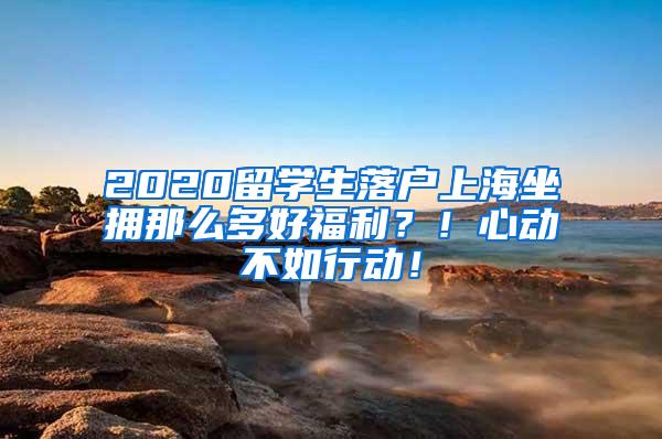 2020留学生落户上海坐拥那么多好福利？！心动不如行动！