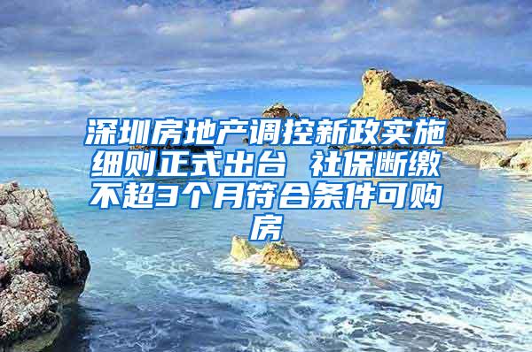 深圳房地产调控新政实施细则正式出台 社保断缴不超3个月符合条件可购房