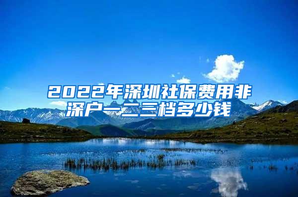 2022年深圳社保费用非深户一二三档多少钱