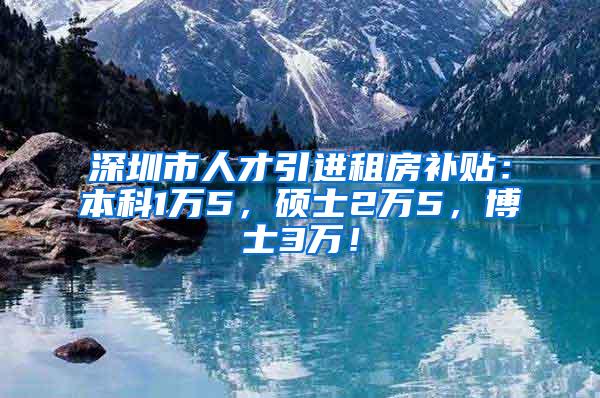 深圳市人才引进租房补贴：本科1万5，硕士2万5，博士3万！