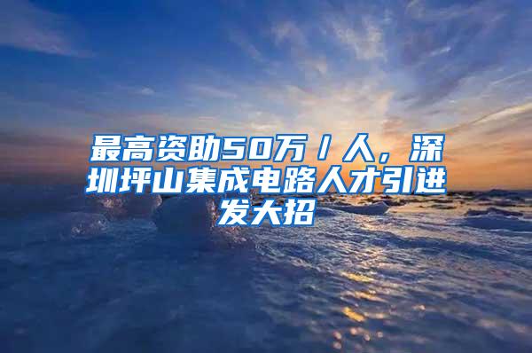 最高资助50万／人，深圳坪山集成电路人才引进发大招