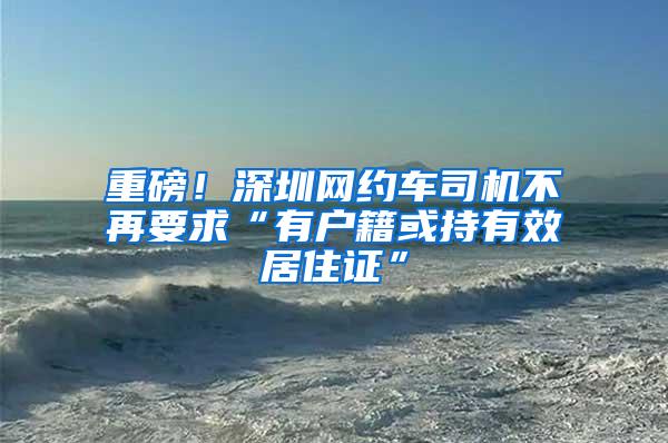 重磅！深圳网约车司机不再要求“有户籍或持有效居住证”